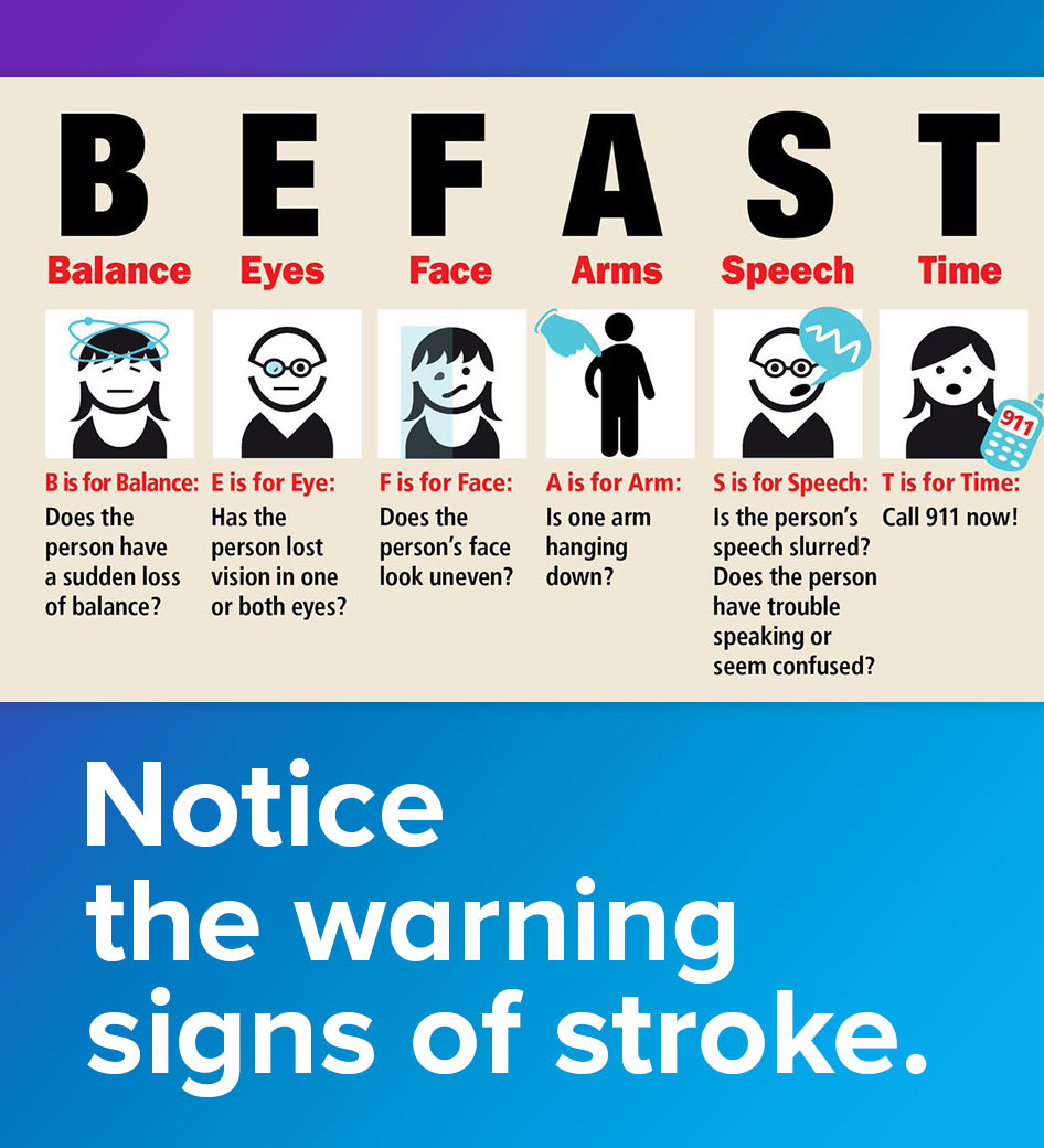 BE FAST to notice the warning signs of a stroke. B: Balance—loss of balance E: Eyes—double vision or loss of vision F: Face—Does one side of the smile droop A: Arms—Raise both arms. Does one drift? S: Speech—Repeat a simple phrase. Is there a slur or irregularity? T: Time—Make noted of the time when symptoms were noticed and call 911